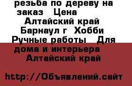 резьба по дереву на заказ › Цена ­ 1 000 - Алтайский край, Барнаул г. Хобби. Ручные работы » Для дома и интерьера   . Алтайский край